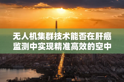 无人机集群技术能否在肝癌监测中实现精准高效的空中侦察？