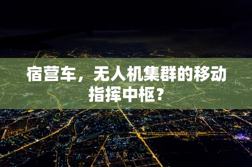 宿营车，无人机集群的移动指挥中枢？