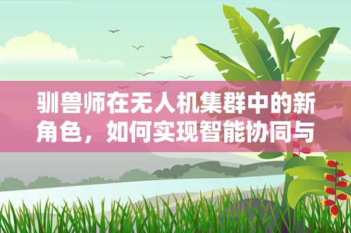 驯兽师在无人机集群中的新角色，如何实现智能协同与情感连接？
