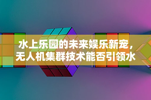 水上乐园的未来娱乐新宠，无人机集群技术能否引领水上狂欢新风尚？