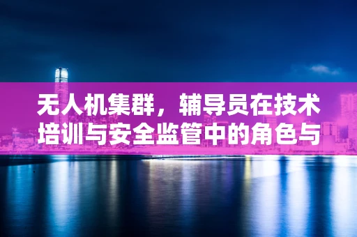 无人机集群，辅导员在技术培训与安全监管中的角色与挑战？