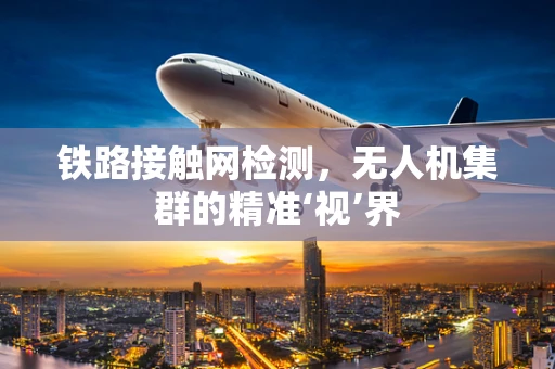 铁路接触网检测，无人机集群的精准‘视’界