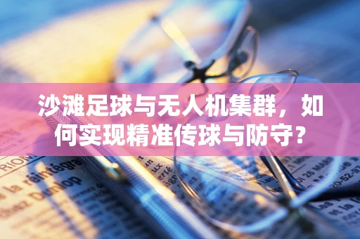 沙滩足球与无人机集群，如何实现精准传球与防守？