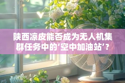 陕西凉皮能否成为无人机集群任务中的‘空中加油站’？