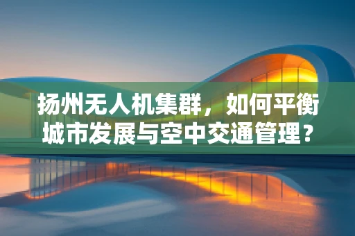 扬州无人机集群，如何平衡城市发展与空中交通管理？