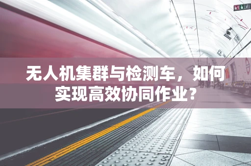 无人机集群与检测车，如何实现高效协同作业？