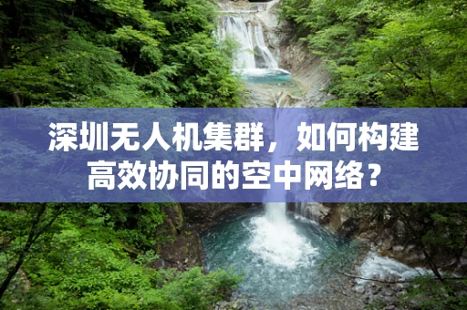 深圳无人机集群，如何构建高效协同的空中网络？
