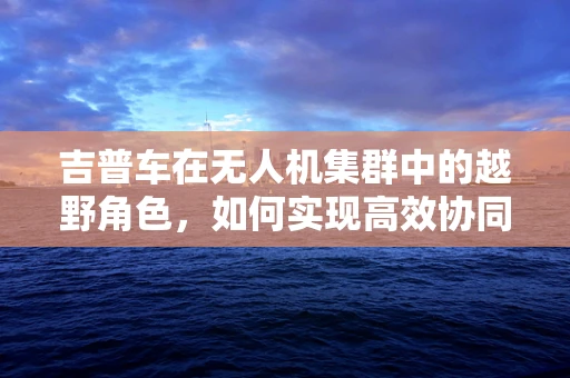 吉普车在无人机集群中的越野角色，如何实现高效协同？