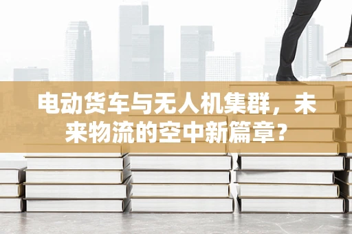 电动货车与无人机集群，未来物流的空中新篇章？