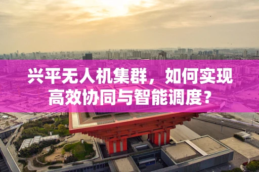 兴平无人机集群，如何实现高效协同与智能调度？