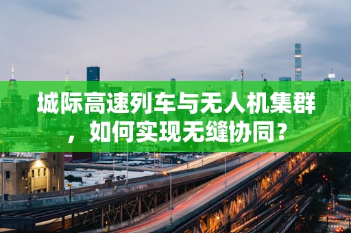 城际高速列车与无人机集群，如何实现无缝协同？