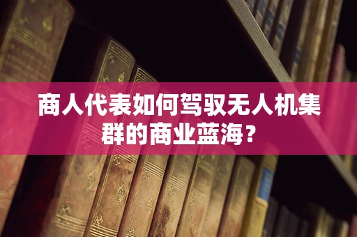 商人代表如何驾驭无人机集群的商业蓝海？