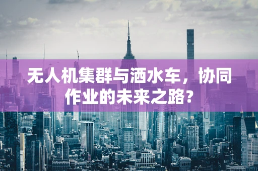 无人机集群与洒水车，协同作业的未来之路？