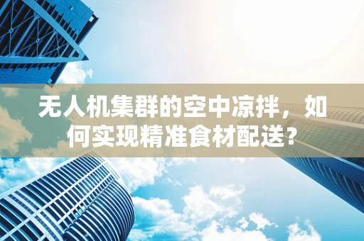无人机集群的空中凉拌，如何实现精准食材配送？