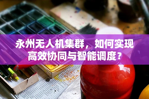 永州无人机集群，如何实现高效协同与智能调度？