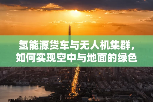 氢能源货车与无人机集群，如何实现空中与地面的绿色联动？