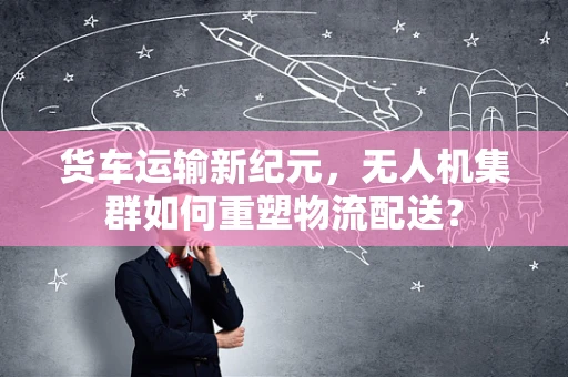 货车运输新纪元，无人机集群如何重塑物流配送？