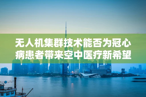 无人机集群技术能否为冠心病患者带来空中医疗新希望？