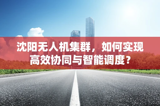 沈阳无人机集群，如何实现高效协同与智能调度？