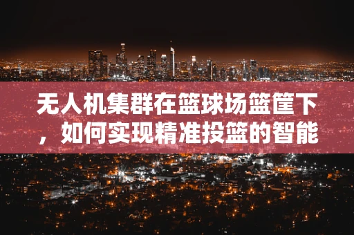 无人机集群在篮球场篮筐下，如何实现精准投篮的智能协同？