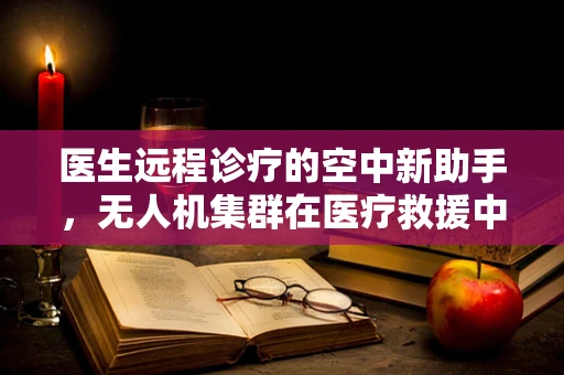 医生远程诊疗的空中新助手，无人机集群在医疗救援中的应用挑战