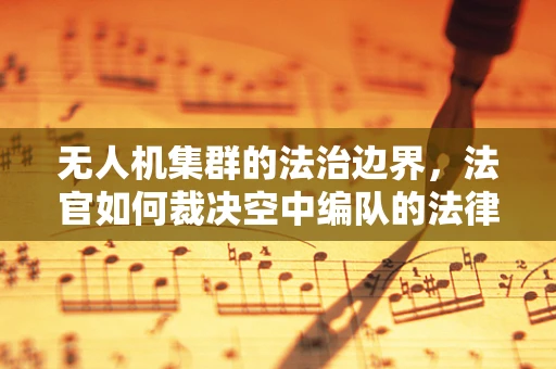 无人机集群的法治边界，法官如何裁决空中编队的法律责任？