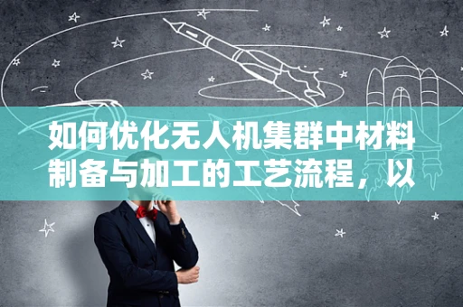 如何优化无人机集群中材料制备与加工的工艺流程，以提升整体性能？