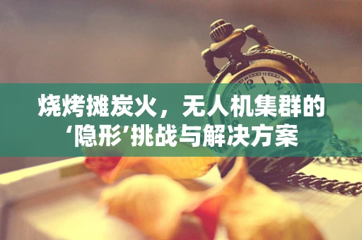 烧烤摊炭火，无人机集群的‘隐形’挑战与解决方案