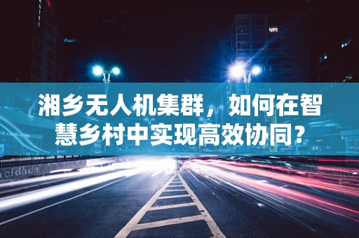湘乡无人机集群，如何在智慧乡村中实现高效协同？