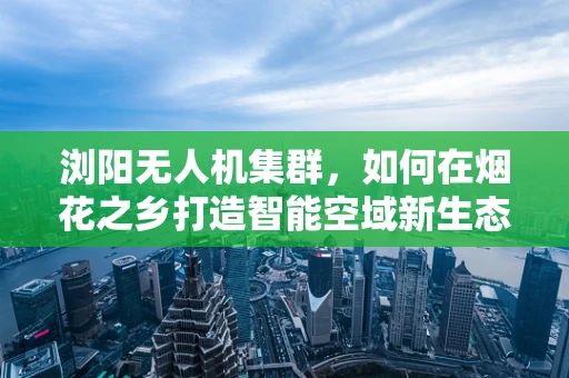 浏阳无人机集群，如何在烟花之乡打造智能空域新生态？