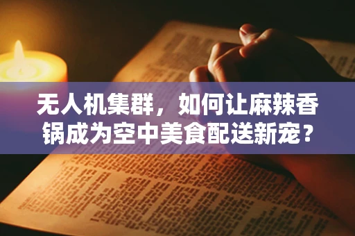 无人机集群，如何让麻辣香锅成为空中美食配送新宠？