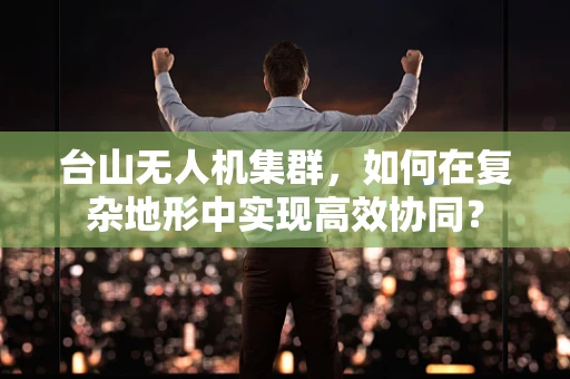 台山无人机集群，如何在复杂地形中实现高效协同？