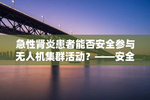 急性肾炎患者能否安全参与无人机集群活动？——安全与健康的考量