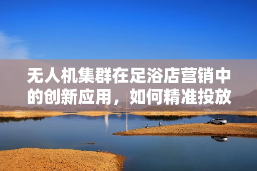无人机集群在足浴店营销中的创新应用，如何精准投放个性化服务？