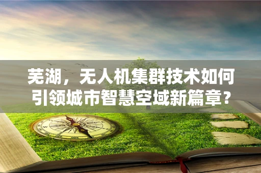 芜湖，无人机集群技术如何引领城市智慧空域新篇章？