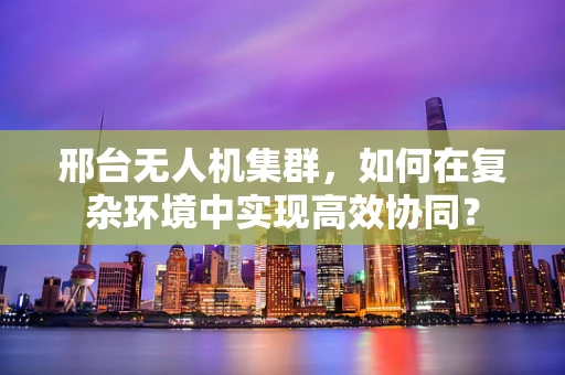 邢台无人机集群，如何在复杂环境中实现高效协同？