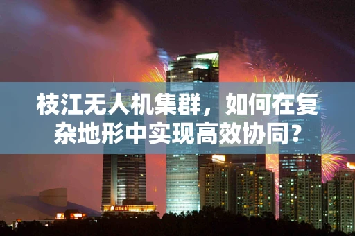 枝江无人机集群，如何在复杂地形中实现高效协同？