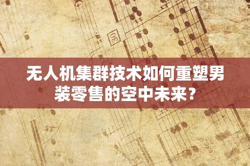 无人机集群技术如何重塑男装零售的空中未来？