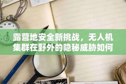 露营地安全新挑战，无人机集群在野外的隐秘威胁如何防范？
