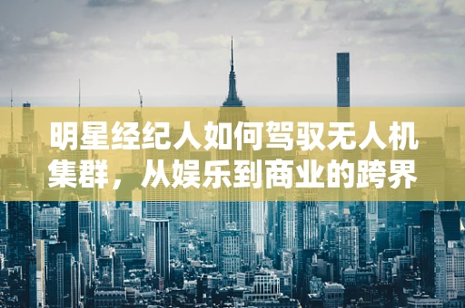 明星经纪人如何驾驭无人机集群，从娱乐到商业的跨界新挑战