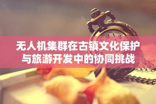 无人机集群在古镇文化保护与旅游开发中的协同挑战