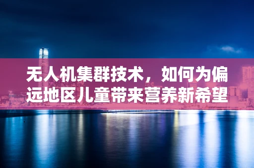 无人机集群技术，如何为偏远地区儿童带来营养新希望？