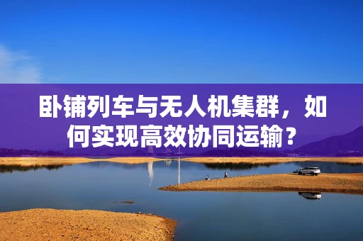 卧铺列车与无人机集群，如何实现高效协同运输？
