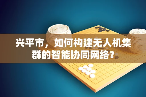 兴平市，如何构建无人机集群的智能协同网络？