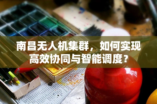 南昌无人机集群，如何实现高效协同与智能调度？