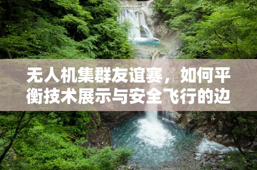 无人机集群友谊赛，如何平衡技术展示与安全飞行的边界？