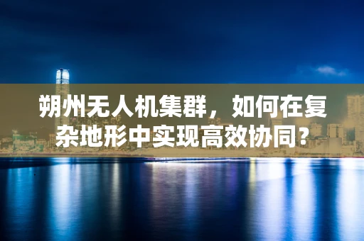 朔州无人机集群，如何在复杂地形中实现高效协同？