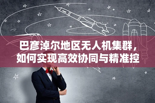 巴彦淖尔地区无人机集群，如何实现高效协同与精准控制？