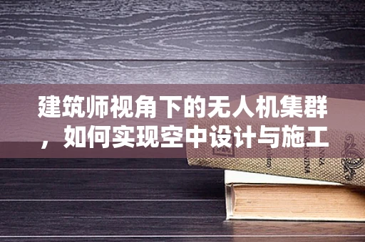 建筑师视角下的无人机集群，如何实现空中设计与施工的完美融合？