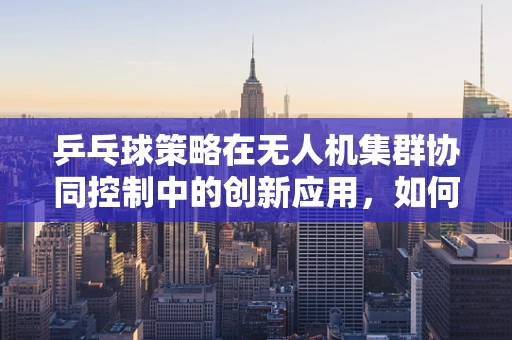 乒乓球策略在无人机集群协同控制中的创新应用，如何让‘小球’带动‘大群’？